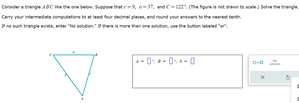 Consider a triangle ABC like the one below. Suppose that c = 9, a = 37, and C = 122°. (The figure is not drawn to scale.) Solve the triangle.
Carry your intermediate computations to at least four decimal places, and round your answers to the nearest tenth.
If no such triangle exists, enter "No solution." If there is more than one solution, use the button labeled "or".
a
B
A = 0 B = 0, b =
°, 0
☐ or
A
☐
X
No
solution
G