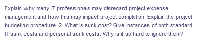Explain why many IT professionals may disregard project expense
management and how this may impact project completion. Explain the project
budgeting procedure. 2. What is sunk cost? Give instances of both standard
IT sunk costs and personal sunk costs. Why is it so hard to ignore them?

