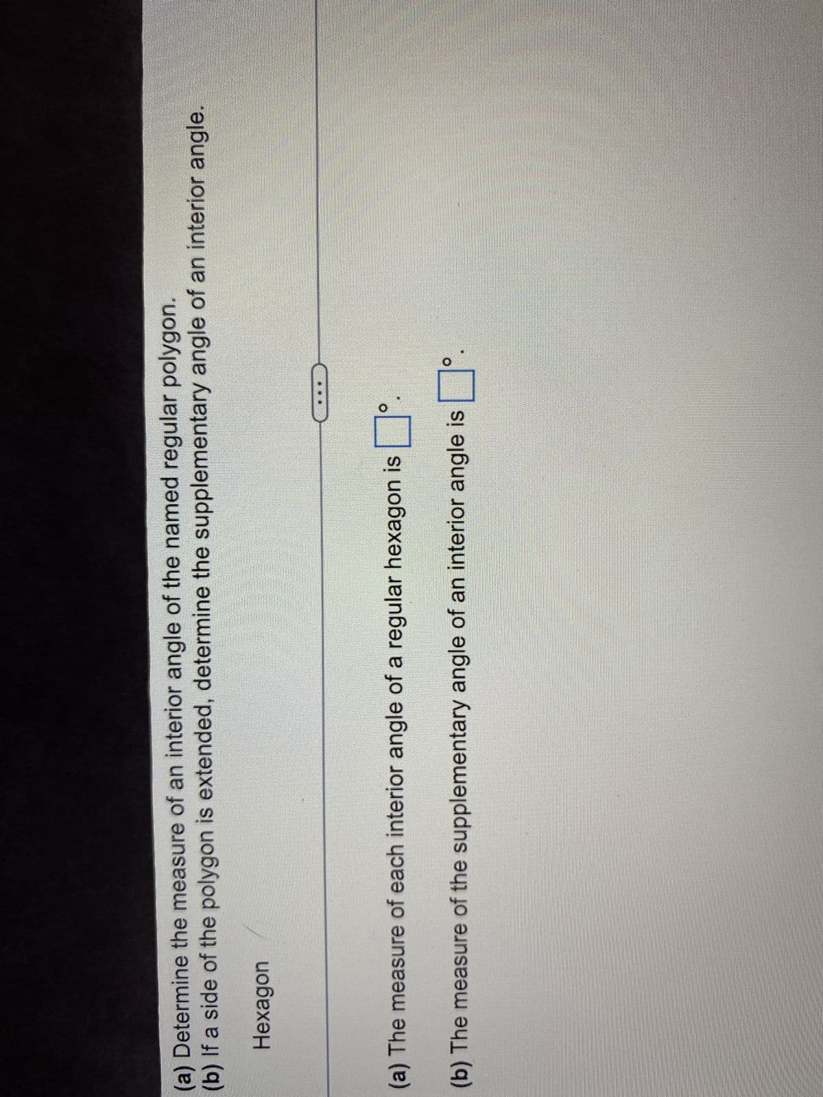 (a) Determine the measure of an interior angle of the named regular polygon.
(b) If a side of the polygon is extended, determine the supplementary angle of an interior angle.
Hexagon
O
(a) The measure of each interior angle of a regular hexagon is
(b) The measure of the supplementary angle of an interior angle is