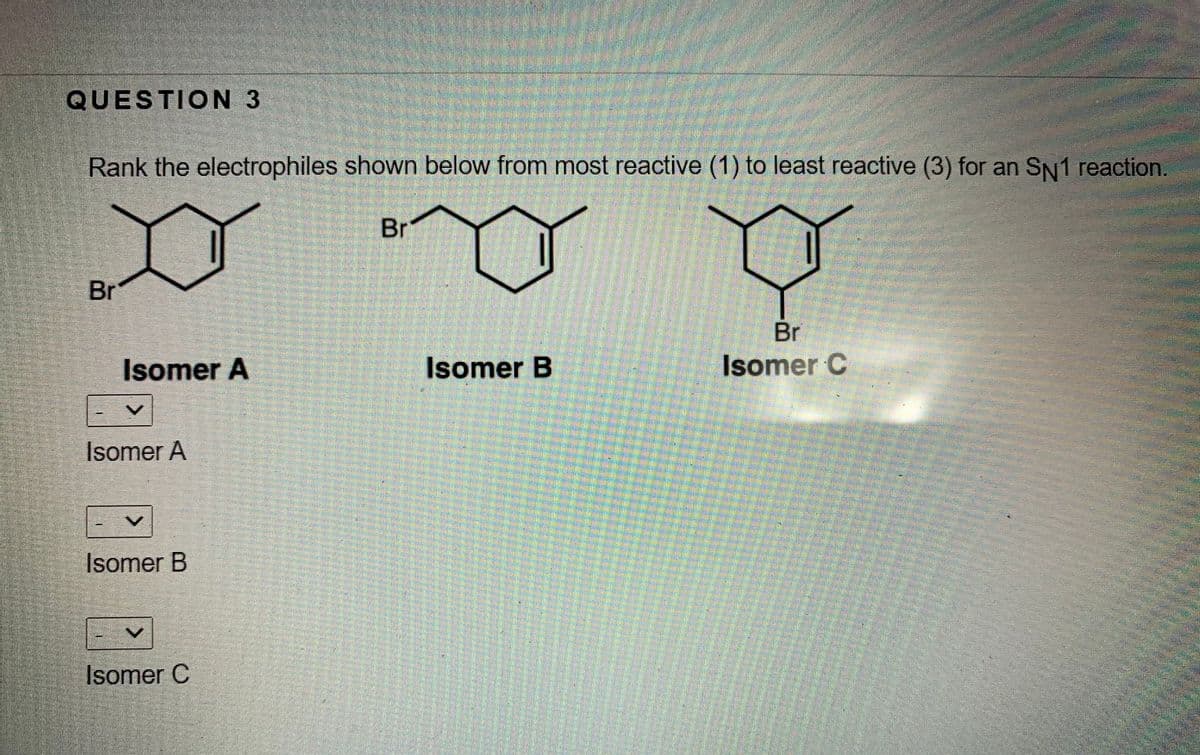 QUESTION 3
Rank the electrophiles shown below from most reactive (1) to least reactive (3) for an SN1 reaction.
Br
Br
Br
Isomer A
Isomer B
Isomer C
Isomer A
Isomer B
Isomer C
