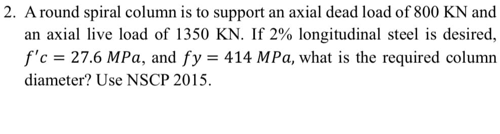 2. A round spiral column is to support an axial dead load of 800 KN and
an axial live load of 1350 KN. If 2% longitudinal steel is desired,
f'c = 27.6 MPa, and fy = 414 MPa, what is the required column
diameter? Use NSCP 2015.