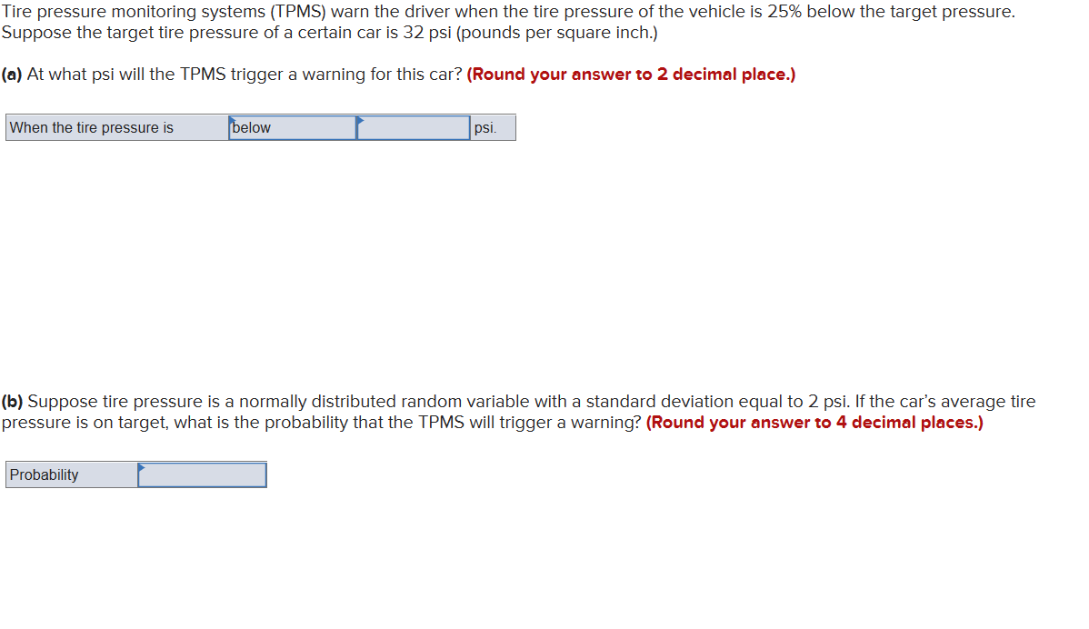 Tire pressure monitoring systems (TPMS) warn the driver when the tire pressure of the vehicle is 25% below the target pressure.
Suppose the target tire pressure of a certain car is 32 psi (pounds per square inch.)
(a) At what psi will the TPMS trigger a warning for this car? (Round your answer to 2 decimal place.)
When the tire pressure is
below
Probability
psi.
(b) Suppose tire pressure is a normally distributed random variable with a standard deviation equal to 2 psi. If the car's average tire
pressure is on target, what is the probability that the TPMS will trigger a warning? (Round your answer to 4 decimal places.)