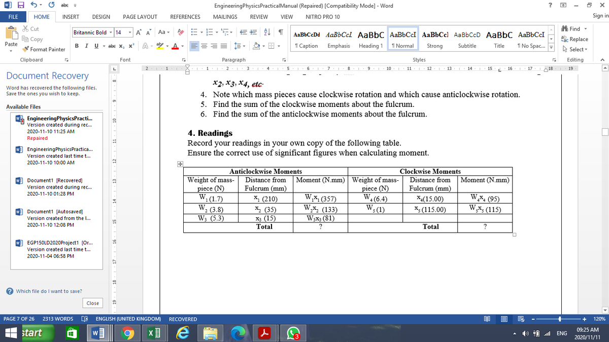 w A 6-
abe -
EngineeringPhysicsPracticalManual (Repaired) [Compatibility Mode] - Word
FILE
HOME
INSERT
DESIGN
PAGE LAYOUT
REFERENCES
MAILINGS
REVIEW
VIEW
NITRO PRO 10
Sign in
X Cut
A Find -
Britannic Bold - 14
-A A
Aa -
E E AL I
AaBbCcDd AaBbCcl AaBbC AaBbCcI AaBbCcl AaBbCcD AaBbC AaBbCcI
De Copy
ac Replace
Paste
BIU- abc X, x
A - aly
1 Caption
Emphasis Heading 1
I Normal
Strong
Subtitle
I No Spac.
Title
V Format Painter
A Select -
Clipboard
Font
Paragraph
Styles
Editing
L
2
I 1 2.1 3
8
10.. 11. L 12.1. 13
| 14
15
16.
17
18
19
Document Recovery
x2, X3, X4, etc-
Word has recovered the following files.
Save the ones you wish to keep.
4. Note which mass pieces cause clockwise rotation and which cause anticlockwise rotation.
5. Find the sum of the clockwise moments about the fulcrum.
Available Files
6. Find the sum of the anticlockwise moments about the fulcrum.
WA EngineeringPhysicsPracti.
Version created during rec...
2020-11-10 11:25 AM
4. Readings
Record your readings in your own copy of the following table.
Ensure the correct use of significant figures when calculating moment.
Repaired
W) EngineeringPhysicsPractica.
Version created last time t..
2020-11-10 10:00 AM
Anticlockwise Moments
Clockwise Moments
Moment (N.mm) | Weight of mass-
piece (N)
W, (6.4)
W; (1)
Moment (N.mm)
w Document1 [Recovered]
Version created during rec...
Weight of mass-
piece (N)
W,(1.7)
W, (3.8)
W3 (5.3)
Distance from
Distance from
Fulcrum (mm)
Fulcrum (mm)
2020-11-10 01:28 PM
W,x, (357)
W,x, (133)
W;x3 (81)
W,x, (95)
W,x; (115)
X1 (210)
X4(15.00)
X: (115.00)
х, (35)
X3 (15)
Total
w Document1 [Autosaved]
Version created from the I..
2020-11-10 12:08 PM
Total
W EGP150LD2020Project1 [Or...
Version created last time t...
2020-11-04 06:58 PM
? Which file do I want to save?
Close
PAGE 7 OF 26
2313 WORDS
ENGLISH (UNITED KINGDOM)
RECOVERED
120%
09:25 AM
H start
) 10 l ENG
w
2020/11/11
