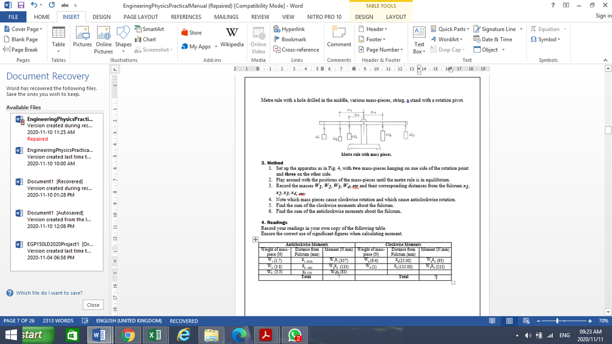 A 5: 0 abe =
EngineeringPhysicsPracticalManual (Repaired) [Compatibility Mode] - Word
TABLE TOOLS
FILE
HOME
INSERT
DESIGN
PAGE LAYOUT
REFERENCES
MAILINGS
REVIEW
VIEW
NITRO PRO 10
DESIGN
LAYOUT
Sign in
Cover Page
D Blank Page
HPage Break
j SmartArt
A Hyperlink
O Header
Quick Parts- Signature Line
TT Equation
2 Symbol -
A
Store
W
ili Chart
P Bookmark
Footer -
A WordArt -
% Date & Time
Table Pictures Online Shapes
Pictures
Comment
Text
5 My Apps - Wikipedia Online
AE Drop Cap
, Screenshot
Video Cross-reference
E Page Number
Вох
OObject -
Pages
Tables
Illustrations
Add-ins
Media
Links
Comments
Header & Footer
Text
Symbols
2.11
D 1:1 2 :3.1:4:15 6. 17.1 9. 1 10. 1 11. 12
2.13.1
Document Recovery
Word has recovered the following files.
Save the ones you wish to keep.
Metre rule with a hole drilled in the middle, various mass-pieces, string, a stand with a rotation pivot.
Available Files
WA EngineeringPhysicsPracti.
Version created during rec...
2020-11-10 11:25 AM
Repaired
W) EngineeringPhysicsPractica.
Metre rule with mass pieces.
Version created last time t...
2020-11-10 10:00 AM
3. Method
1. Set up the apparatus as in Fig. 4, with two mass-pieces hanging on one side of the rotation point
and three on the other side.
2. Play around with the positions of the mass-pieces until the metre rule is in equilibrium.
3. Record the masses W1, W2. W3, W4, ete and their corresponding distances from the fulcrum x1,
x2, x3, X4, etc:
4. Note which mass pieces cause clockwise rotation and which cause anticlockwise rotation.
5. Find the sum of the clockwise moments about the fulcrum.
6. Find the sum of the anticlockwise moments about the fulcrum.
w Document1 [Recovered]
Version created during rec...
2020-11-10 01:28 PM
w Document1 [Autosaved]
Version created from the I...
4. Readings
Record your readings in your own copy of the following table.
Ensure the correct use of significant figures when calculating moment.
2020-11-10 12:08 PM
W EGP150LD2020Project1 [Or...
Anticlockwise Moments
Clockwise Moments
Weight of mass-| Distance from Moment (N.mm) Weight of mass- Distance from
piece (N)
W,(1.7)
W 3.5)
W: (5.3)
Version created last time t...
Moment (N.mm)
piece (N)
W.(6.4)
Fulcrum (mm)
Fulcrum (mm)
2020-11-04 06:58 PM
WE 657)
W (133)
Wx: (81)
(15.00)
*(115.00)
W (95)
W., (115)
W.(1)
& as
Total
Total
2 Which file do I want to save?
Close
PAGE 7 OF 26 2313 WORDS DE ENGLISH (UNITED KINGDOM)
RECOVERED
+
70%
09:23 AM
H start
W
) 10 ll ENG
2020/11/11
