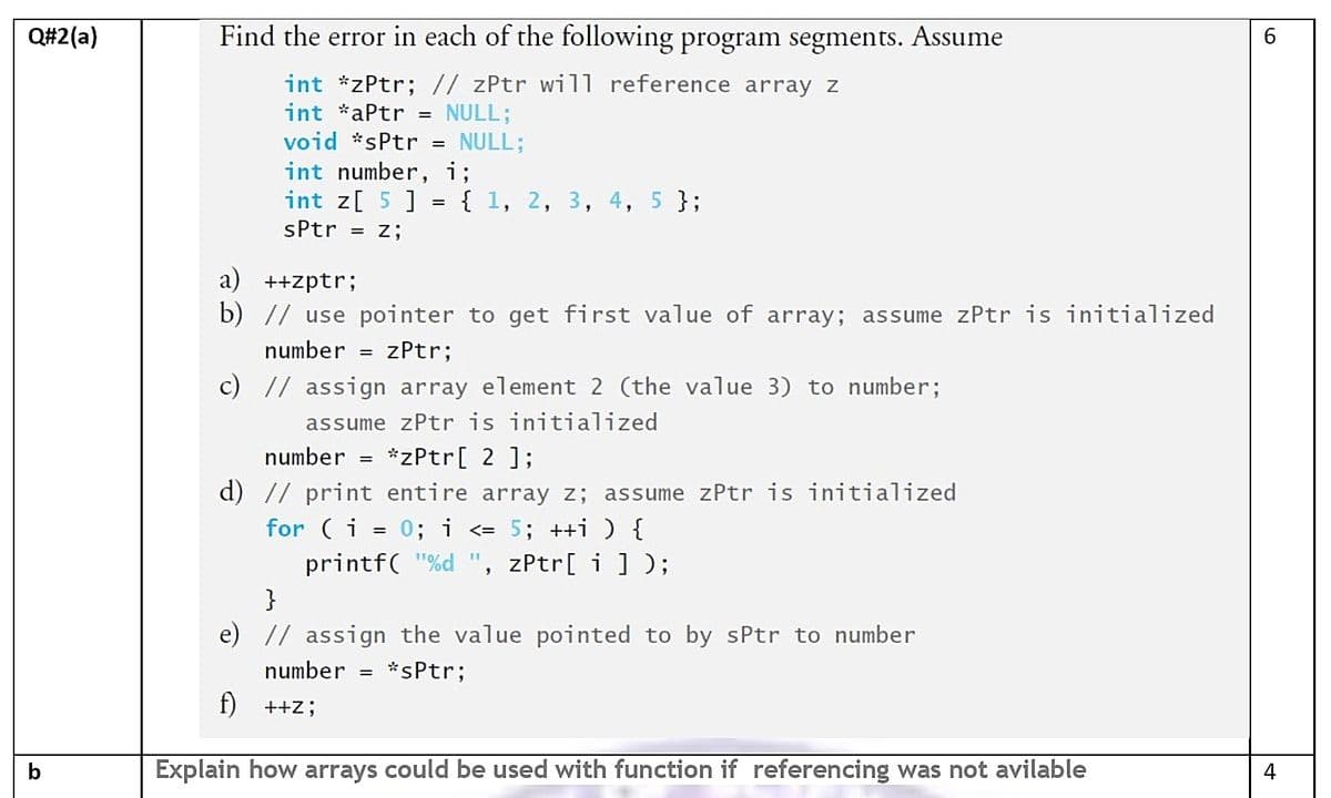 Q#2(a)
Find the error in each of the following program segments. Assume
6.
int *zPtr; // zPtr wil1 reference array z
int *aPtr
NULL;
void *sPtr =
NULL;
int number, i;
%D
int z[ 5 ] = { 1, 2, 3, 4, 5 };
%3D
sPtr =
= Z;
a) ++zptr;
b) // use pointer to get first value of array; assume zPtr is initialized
number = zPtr;
c) // assign array element 2 (the value 3) to number;
assume zPtr is initialized
number = *zPtr[ 2 ];
d) // print entire array z; assume zPtr is initialized
for (i = 0; i <= 5; ++i) {
printf( "%d ", zPtr[ i] );
110/
}
e) // assign the value pointed to by sPtr to number
number = *sPtr;
f) ++Z;
b
Explain how arrays could be used with function if referencing was not avilable
4
