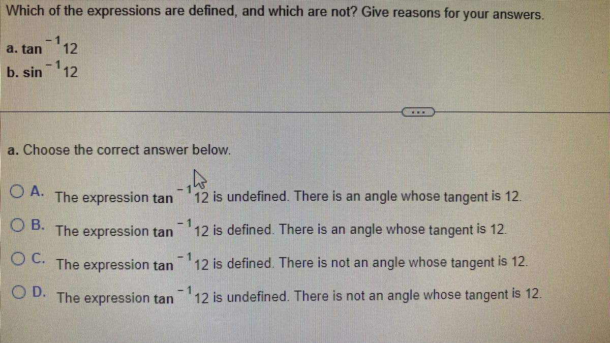 Which of the expressions are defined, and which are not? Give reasons for your answers.
a. tan 12
b. sin ¹12
a. Choose the correct answer below.
W
12 is undefined. There is an angle whose tangent is 12.
O
A. The expression tan
OB. The expression tan
OC. The expression tan
D. The expression tan
1
12 is defined. There is an angle whose tangent is 12.
1
12 is defined. There is not an angle whose tangent is 12
1111
12 is undefined. There is not an angle whose tangent is 12.