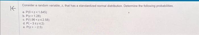 K
Consider a random variable, z, that has a standardized normal distribution. Determine the following probabilities.
a. P(0<z<1.645)
b. P(Z > 1.28)
c. P(1.96<z≤2.58)
d. P(-35zs2)
e. P(Z > -2.5)