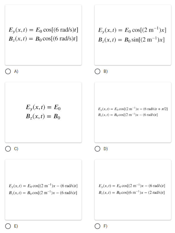 Ey(x,t) = Eo cos[(6 rad/s)t]
B₂(x,t) = Bocos[(6 rad/s)t]
Ey(x,t) = Eo cos[(2 m¯¹)x]
B₂(x,t) = Bo sin[(2 m-1)x]
○ A)
○ B)
Ey(x,t) = Eo
Bz(x,t) = Bo
E,(x,t)
B(x,t)
Ey(x,t) = Eo cos[(2 m¹)x - (6 rad/s)]
B₂(x,t) = Bocos[(2 m¹)x - (6 rad/s)]
E)
○ D)
Eo cos[(2 m)x(6 rad/s)t + x/2]
Bocos[(2 m)x-(6 rad/s)r]
Ey(x,t) = Eo cos[(2 m)x - (6 rad/s)r]
B₂(x,t) =Bocos[(6 m¯¹)x - (2 rad/s)]
○ F)