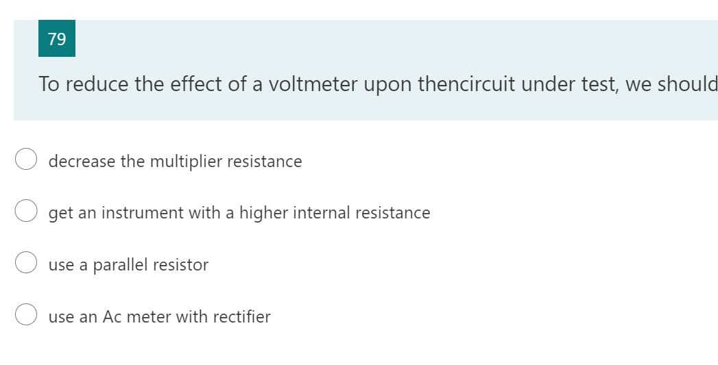 79
To reduce the effect of a voltmeter upon thencircuit under test, we should
decrease the multiplier resistance
get an instrument with a higher internal resistance
use a parallel resistor
use an Ac met with rectifier