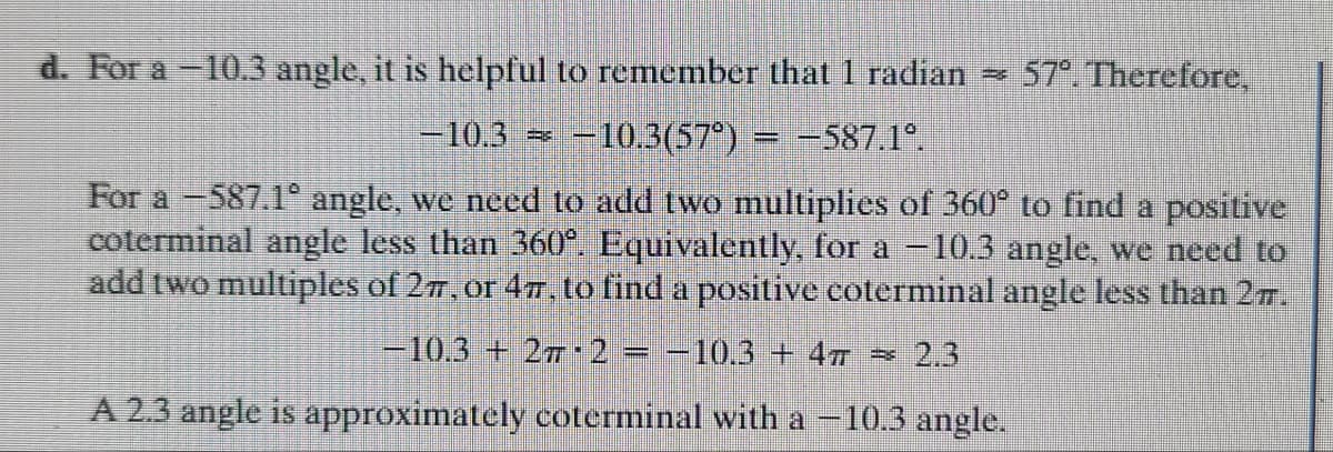 d. For a -10.3 angle, it is helpful to remember that 1 radian = 57°. Therefore,
-10.3 = -10.3(57°)
F -587.1°.
For a -587.1° angle, we need to add two multiplies of 360° to find a positive
coterminal angle less than 360°. Equivalently, for a -10.3 angle, we need to
add two multiples of 27, or 47, to find a positive coterminal angle less than 2π.
-10.3+27 2 = −10.3 + 4π = 2.3
A 2.3 angle is approximately coterminal with a -10.3 angle.