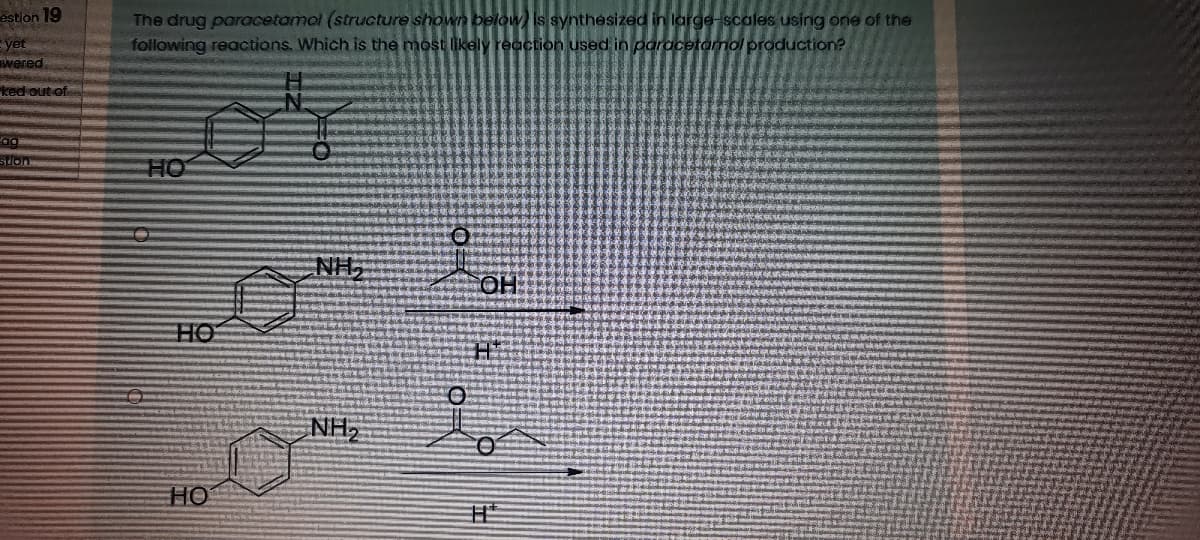 estion 19
The drug paracetamol (structure shown below is synthesized in large-scales using one of the
following reactions, Which is the most likely reaction used in paracetamol production?
yet
wered.
ked out of
slon
HO
NH,
HO
NH,
HO
