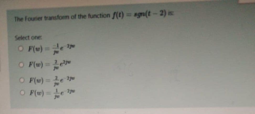 The Fourier transform of the function f(t)
Select one:
○ F(w) = 2
OF(w) = 2²
OF(w) = e 2jm
OF(w)= e 2j
sgn(t-2) is: