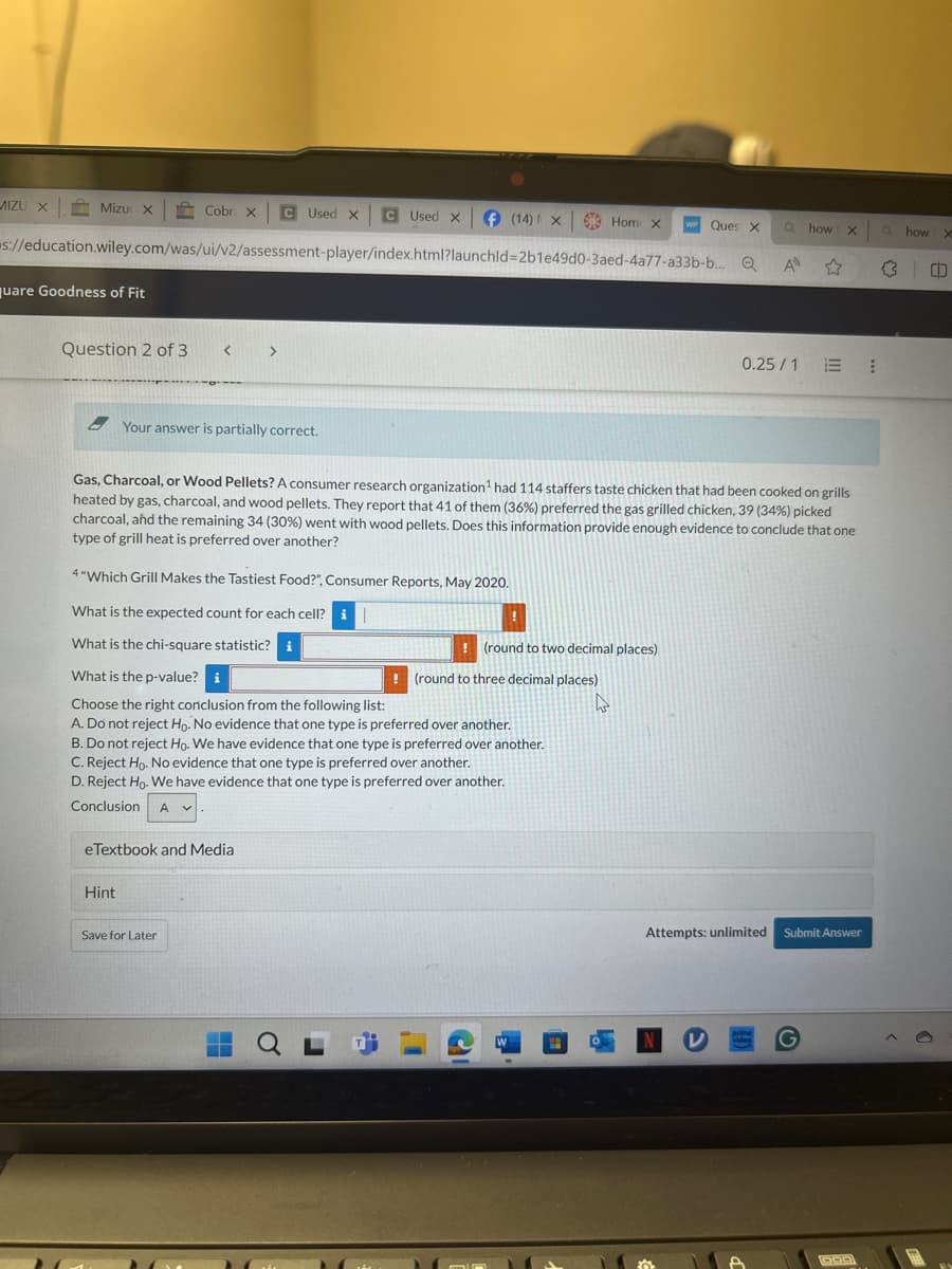 MIZU x Mizu: x Cobr. x Used x Used x
(14) x Hom x
WP
Ques X a how x
O
how X
s://education.wiley.com/was/ui/v2/assessment-player/index.html?launchld=2b1e49d0-3aed-4a77-a33b-b... Q
A
quare Goodness of Fit
Question 2 of 3
< >
0.25/1
Your answer is partially correct.
Gas, Charcoal, or Wood Pellets? A consumer research organization¹ had 114 staffers taste chicken that had been cooked on grills
heated by gas, charcoal, and wood pellets. They report that 41 of them (36%) preferred the gas grilled chicken, 39 (34%) picked
charcoal, and the remaining 34 (30%) went with wood pellets. Does this information provide enough evidence to conclude that one
type of grill heat is preferred over another?
4"Which Grill Makes the Tastiest Food?", Consumer Reports, May 2020.
What is the expected count for each cell? i
What is the chi-square statistic? i
What is the p-value? i
Choose the right conclusion from the following list:
(round to two decimal places)
(round to three decimal places)
A. Do not reject Ho. No evidence that one type is preferred over another.
B. Do not reject Ho. We have evidence that one type is preferred over another.
C. Reject Ho. No evidence that one type is preferred over another.
D. Reject Ho. We have evidence that one type is preferred over another.
Conclusion
A ✓
eTextbook and Media
Hint
Save for Later
Attempts: unlimited
Submit Answer
QL
W
N
video
G
OOD
