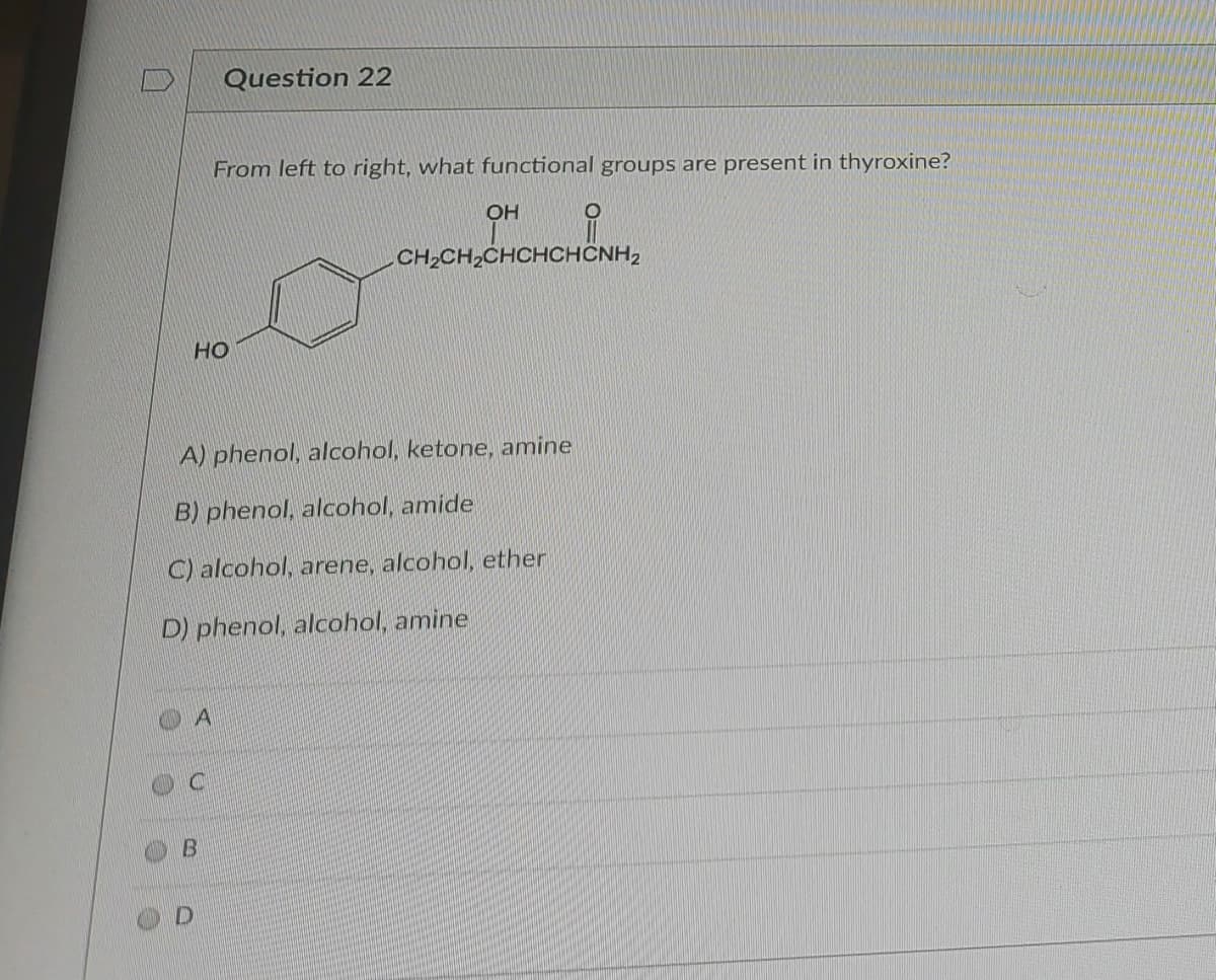 Question 22
From left to right, what functional groups are present in thyroxine?
OH
CH2CH,CHCHCHÔNH2
HO
A) phenol, alcohol, ketone, amine
B) phenol, alcohol, amide
C) alcohol, arene, alcohol, ether
D) phenol, alcohol, amine
