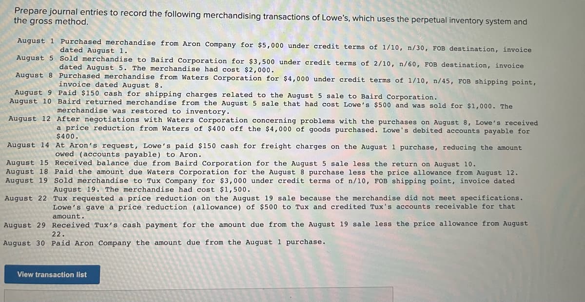 Prepare journal entries to record the following merchandising transactions of Lowe's, which uses the perpetual inventory system and
the gross method.
August 1 Purchased merchandise from Aron Company for $5,000 under credit terms of 1/10, n/30, FOB destination, invoice
dated August 1.
August 5 Sold merchandise to Baird Corporation for $3,500 under credit terms of 2/10, n/60, FOB destination, invoice
dated August 5. The merchandise had cost $2,000.
August 8 Purchased merchandise from Waters Corporation for $4,000 under credit terms of 1/10, n/45, FOB shipping point,
invoice dated August 8.
August 9 Paid $150 cash for shipping charges related to the August 5 sale to Baird Corporation.
August 10 Baird returned merchandise from the August 5 sale that had cost Lowe's $500 and was sold for $1,000. The
merchandise was restored to inventory.
August 12 After negotiations with Waters Corporation concerning problems with the purchases on August 8, Lowe's received
a price reduction from Waters of $400 off the $4,000 of goods purchased. Lowe's debited accounts payable for
$400.
August 14 At Aron's request, Lowe's paid $150 cash for freight charges on the August 1 purchase, reducing the amount
owed (accounts payable) to Aron.
August 15 Received balance due from Baird Corporation for the August 5 sale less the return on August 10.
August 18 Paid the amount due Waters Corporation for the August 8 purchase less the price allowance from August 12.
August 19 Sold merchandise to Tux Company for $3,000 under credit terms of n/10, FOB shipping point, invoice dated
August 19. The merchandise had cost $1,500.
August 22 Tux requested a price reduction on the August 19 sale because the merchandise did not meet specifications.
Lowe's gave a price reduction (allowance) of $500 to Tux and credited Tux's accounts receivable for that
amount.
August 29 Received Tux's cash payment for the amoun
due from the August 19 sale less the price allowance from August
22.
August 30 Paid Aron Company the amount due from the August 1 purchase.
View transaction list
