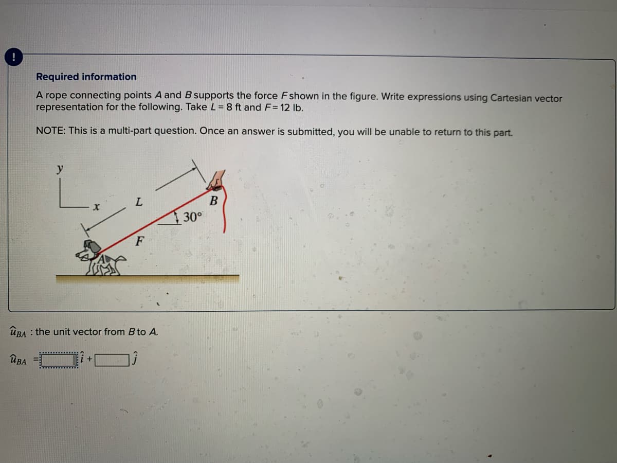 !
Required information
A rope connecting points A and B supports the force Fshown in the figure. Write expressions using Cartesian vector
representation for the following. Take L = 8 ft and F= 12 Ib.
NOTE: This is a multi-part question. Once an answer is submitted, you will be unable to return to this part.
y
B
30°
ÜBA : the unit vector from B to A.
ÜBA
