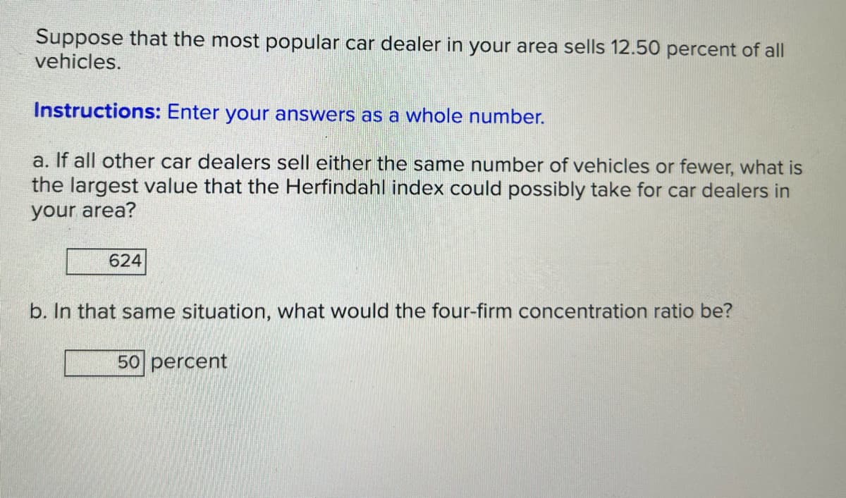 Suppose that the most popular car dealer in your area sells 12.50 percent of all
vehicles.
Instructions: Enter your answers as a whole number.
a. If all other car dealers sell either the same number of vehicles or fewer, what is
the largest value that the Herfindahl index could possibly take for car dealers in
your area?
624
b. In that same situation, what would the four-firm concentration ratio be?
50 percent
