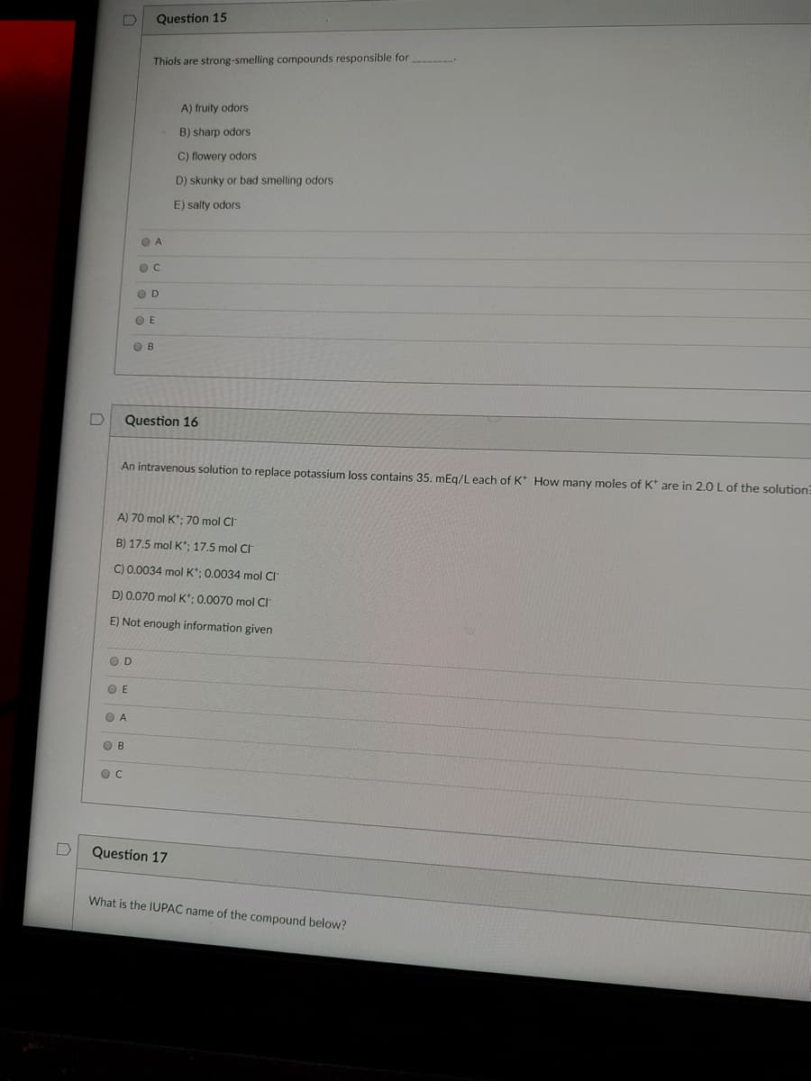 Question 15
Thiols are strong-smelling compounds responsible for
A) fruity odors
B) sharp odors
C) flowery odors
D) skunky or bad smelling odors
E) salty odors
O A
O D
O E
O B
Question 16
An intravenous solution to replace potassium loss contains 35. mEg/L each of K* How many moles of K* are in 2.0 L of the solution
A) 70 mol K*; 70 mol Cl
B) 17.5 mol K*; 17,5 mol CI
C) 0.0034 mol K*; 0.0034 mol Cl
D) 0.070 mol K*; 0.0070 mol CI
E) Not enough information given
O D
O E
O A
O B
O C
Question 17
What is the IUPAC name of the compound below?
