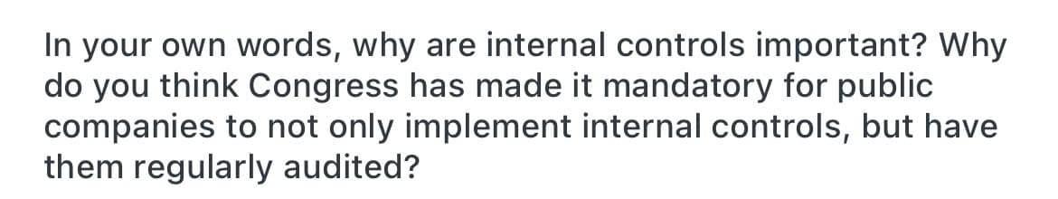 In your own words, why are internal controls important? Why
do you think Congress has made it mandatory for public
companies to not only implement internal controls, but have
them regularly audited?
