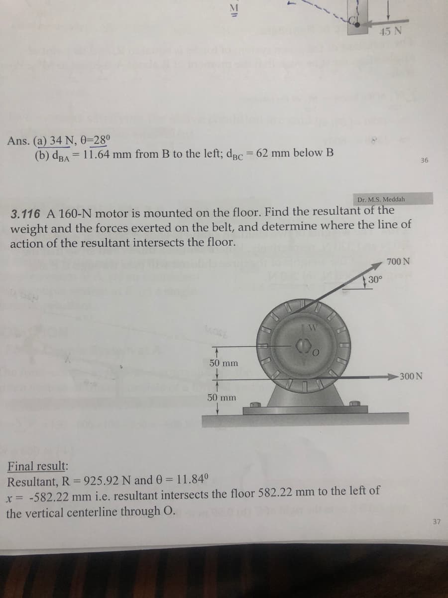 45 N
Ans. (a) 34 N, 0=280
(b) dRA = 11.64 mm from B to the left; dRc3D62 mm below B
36
Dr. M.S. Meddah
3.116 A 160-N motor is mounted on the floor. Find the resultant of the
weight and the forces exerted on the belt, and determine where the line of
action of the resultant intersects the floor.
700 N
30°
50 mm
-300 N
50 mm
Final result:
Resultant, R = 925.92 N and 0 = 11.840
x= -582.22 mm i.e. resultant intersects the floor 582.22 mm to the left of
the vertical centerline through O.
37
