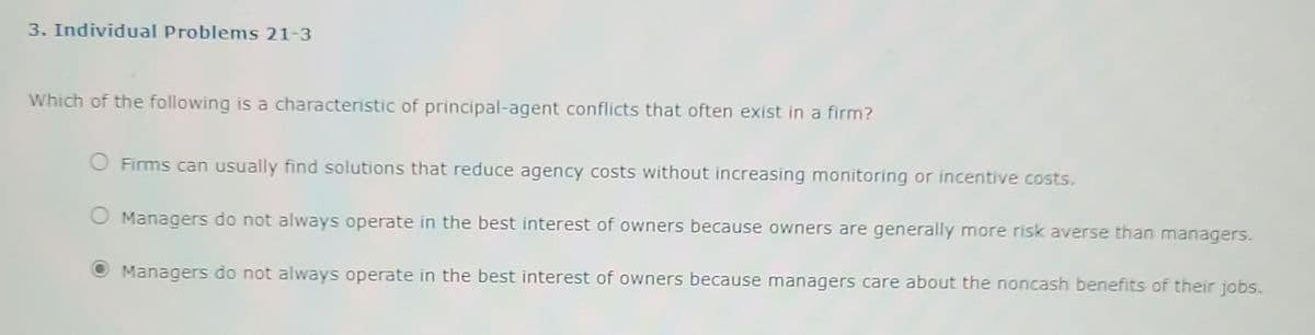 3. Individual Problems 21-3
Which of the following is a characteristic of principal-agent conflicts that often exist in a firm?
O Firms can usually find solutions that reduce agency costs without increasing monitoring or incentive costs.
Managers do not always operate in the best interest of owners because owners are generally more risk averse than managers.
Managers do not always operate in the best interest of owners because managers care about the noncash benefits of their jobs.
