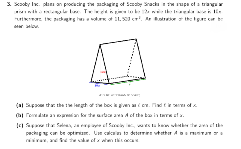 3. Scooby Inc. plans on producing the packaging of Scooby Snacks in the shape of a triangular
prism with a rectangular base. The height is given to be 12x while the triangular base is 10x.
Furthermore, the packaging has a volume of 11, 520 cm³. An illustration of the figure can be
seen below.
12
10
(FIGURE VOT DRAKA TO SCALE:
(a) Suppose that the the length of the box is given as l cm. Find e in terms of x.
(b) Formulate an expression for the surface area A of the box in terms of x.
(c) Suppose that Selena, an employee of Scooby Inc., wants to know whether the area of the
packaging can be optimized. Use calculus to determine whether A is a maximum or a
minimum, and find the value of x when this occurs.
