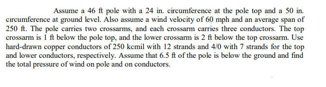 Assume a 46 ft pole with a 24 in. circumference at the pole top and a 50 in.
cırcumference at ground level. Also assume a wind velocity of 60 mph and an average span of
250 ft. The pole carries two crossarms, and each crossarm carries three conductors. The top
crossarm is i ft below the pole top, and the lower crossarm is 2 ft below the top crossarm. Use
hard-drawn copper conductors of 250 kcmil with 12 strands and 4/0 with 7 strands for the top
and lower conductors, respectively. Assume that 6.5 ft of the pole is below the ground and find
the total pressure of wind on pole and on conductors.
