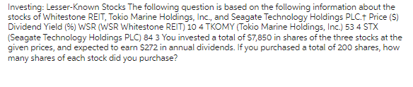 Investing: Lesser-known Stocks The following question is based on the following information about the
stocks of Whitestone REIT, Tokio Marine Holdings, Inc., and Seagate Technology Holdings PLC.+ Price ($)
Dividend Yield (%) WSR (WSR Whitestone REIT) 10 4 TKOMY (Tokio Marine Holdings, Inc.) 53 4 STX
(Seagate Technology Holdings PLC) 84 3 You invested a total of $7,850 in shares of the three stocks at the
given prices, and expected to earn $272 in annual dividends. If you purchased a total of 200 shares, how
many shares of each stock did you purchase?