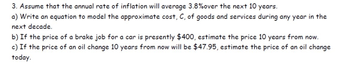 3. Assume that the annual rate of inflation will average 3.8% over the next 10 years.
a) Write an equation to model the approximate cost, C, of goods and services during any year in the
next decade.
b) If the price of a brake job for a car is presently $400, estimate the price 10 years from now.
c) If the price of an oil change 10 years from now will be $47.95, estimate the price of an oil change
today.