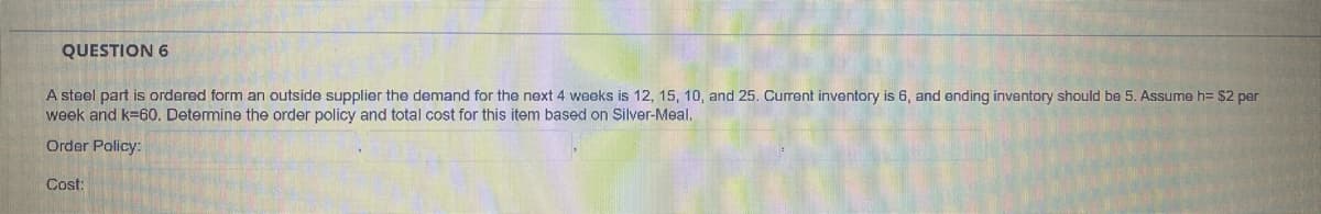 QUESTION 6
A steel part is ordered form an outside supplier the demand for the next 4 weeks is 12, 15, 10, and 25. Current inventory is 6, and ending inventory should be 5. Assume h= $2 per
week and k=60. Detemine the order policy and total cost for this item based on Silver-Meal.
Order Policy:
Cost:
