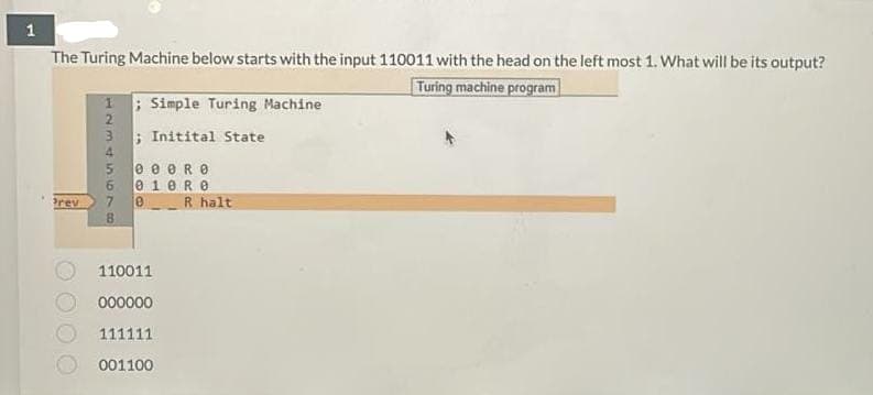 The Turing Machine below starts with the input 110011 with the head on the left most 1. What will be its output?
Turing machine program
1 Simple Turing Machine
2
3
; Initital State
4.
e e eR e
010R0
R halt
rev
7
8.
110011
000000
111111
001100
