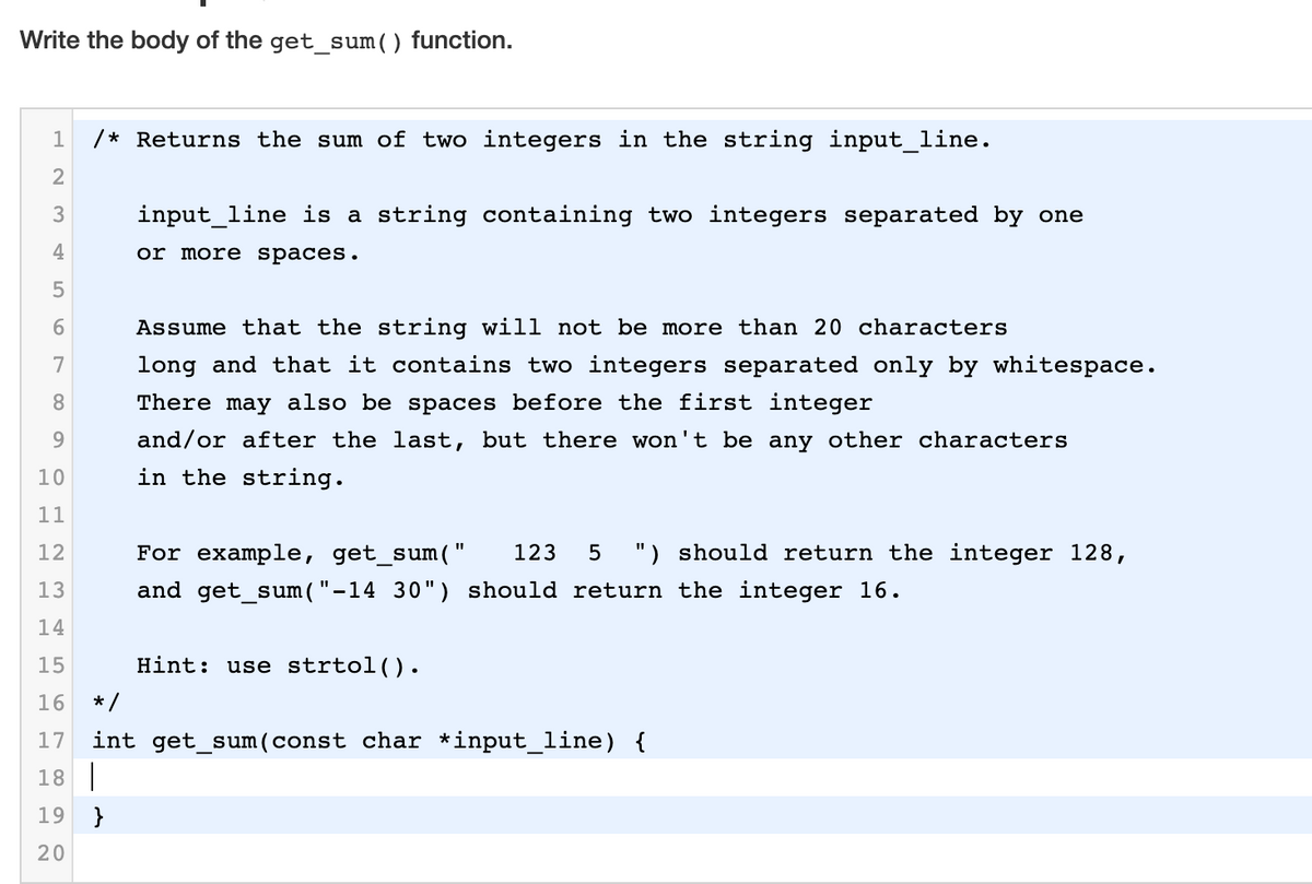 Write the body of the get_sum() function.
1
/* Returns the sum of two integers in the string input_line.
2
3
input_line is a string containing two integers separated by one
4
or more spaces.
6.
Assume that the string will not be more than 20 characters
7
long and that it contains two integers separated only by whitespace.
8.
There may also be spaces before the first integer
9.
and/or after the last, but there won't be any other characters
10
in the string.
11
12
For example, get_sum("
123
") should return the integer 128,
13
and get_sum ( "-14 30") should return the integer 16.
14
15
Hint: use strtol().
16
* /
int get_sum (const char *input_line) {
18 |
17
19
}
20
