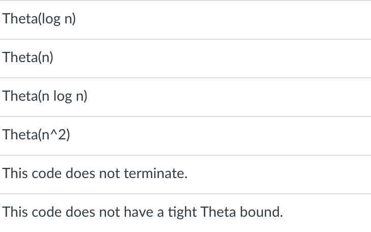 Theta(log n)
Theta(n)
Theta(n log n)
Theta(n^2)
This code does not terminate.
This code does not have a tight Theta bound.
