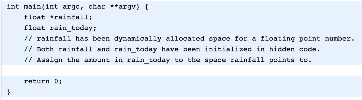 int main(int argc, char **argv) {
float *rainfall;
float rain_today;
// rainfall has been dynamically allocated space for a floating point number.
// Both rainfall and rain today have been initialized in hidden code.
// Assign the amount in rain_today to the space rainfall points to.
return 0;
}
