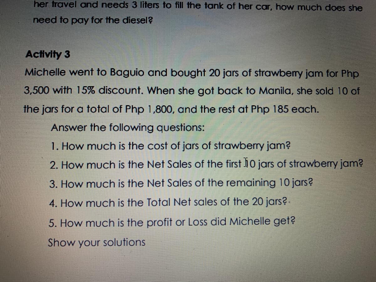 her travel and needs 3 liters to fill the tank of her car, how much does she
need to pay for the diesel
Activity 3
Michelle went to Baguio and bought 20 jars of strawbemy jam for Php
3,500 with 15% discount. When she got back to Manila, she sold 10 of
the jars for a total of Php 1,800, and the rest at Php 185 each.
Answer the following questions:
1. How much is the cost of jars of strawberry jam?
2. How much is the Net Sales of the first i0 jars of strawberry jam?
3. How much is the Net Sales of the remaining 10 jars?
4. How much is the Total Net sales of the 20 jars?.
5. How much is the profit or Loss did Michelle get?
Show your solutions
