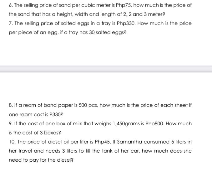 6. The selling price of sand per cubic meter is Php75, how much is the price of
the sand that has a height, width and length of 2, 2 and 3 meter?
7. The selling price of salted eggs in a tray is Php330. How much is the price
per piece of an egg, if a tray has 30 salted eggs?
8. If a ream of bond paper is 500 pcs, how much is the price of each sheet if
one ream cost is P330?
9. If the cost of one box of milk that weighs 1,450grams is Php800. How much
is the cost of 3 boxes?
10. The price of diesel oil per liter is Php45. If Samantha consumed 5 liters in
her travel and needs 3 liters to fill the tank of her car, how much does she
need to pay for the diesel?
