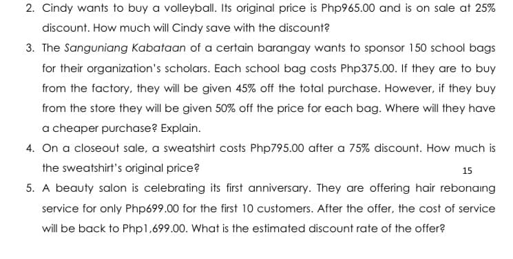 2. Cindy wants to buy a volleyball. Its original price is Php965.00 and is on sale at 25%
discount. How much will Cindy save with the discount?
3. The Sanguniang Kabataan of a certain barangay wants to sponsor 150 school bags
for their organization's scholars. Each school bag costs Php375.00. If they are to buy
from the factory, they will be given 45% off the total purchase. However, if they buy
from the store they will be given 50% off the price for each bag. Where will they have
a cheaper purchase? Explain.
4. On a closeout sale, a sweatshirt costs Php795.00 after a 75% discount. How much is
the sweatshirt's original price?
15
5. A beauty salon is celebrating its first anniversary. They are offering hair rebonaing
service for only Php699.00 for the first 10 customers. After the offer, the cost of service
will be back to Php1,699.00. What is the estimated discount rate of the offer?
