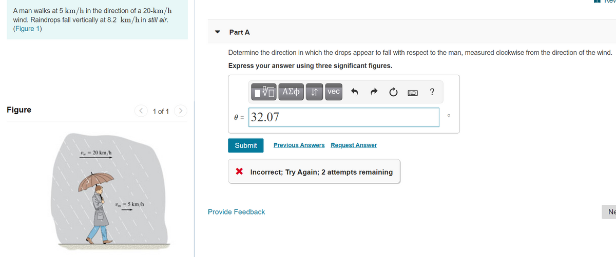 I Rev
A man walks at 5 km/h in the direction of a 20-km/h
wind. Raindrops fall vertically at 8.2 km/h in still air.
(Figure 1)
Part A
Determine the direction in which the drops appear to fall with respect to the man, measured clockwise from the direction of the wind.
Express your answer using three significant figures.
vec
?
Figure
1 of 1
0 = 32.07
Submit
Previous Answers Request Answer
n = 20 km/h
X Incorrect; Try Again; 2 attempts remaining
V= 5 km/h
Provide Feedback
Ne
