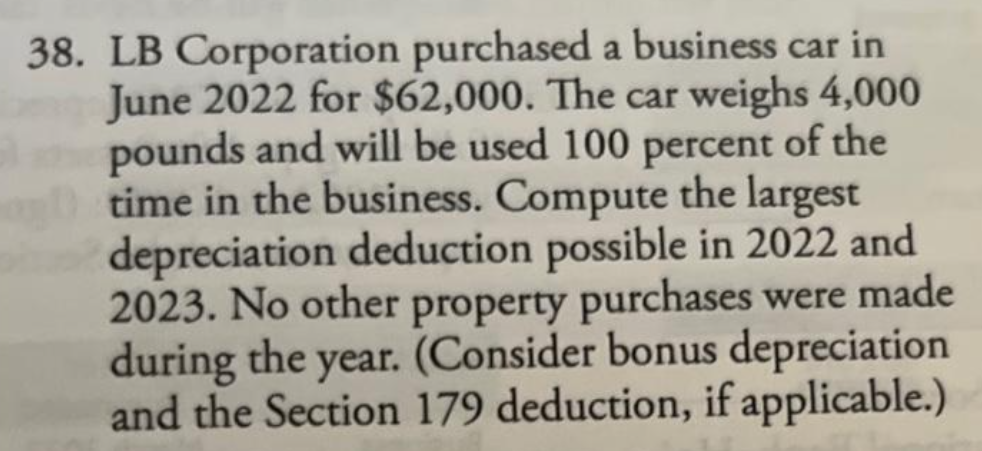 38. LB Corporation purchased a business car in
June 2022 for $62,000. The car weighs 4,000
pounds and will be used 100 percent of the
time in the business. Compute the largest
depreciation deduction possible in 2022 and
2023. No other property purchases were made
during the year. (Consider bonus depreciation
and the Section 179 deduction, if applicable.)