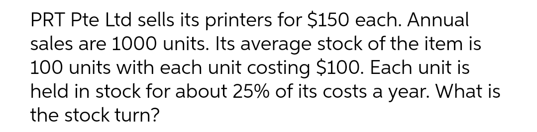 PRT Pte Ltd sells its printers for $150 each. Annual
sales are 1000 units. Its average stock of the item is
100 units with each unit costing $100. Each unit is
held in stock for about 25% of its costs a year. What is
the stock turn?