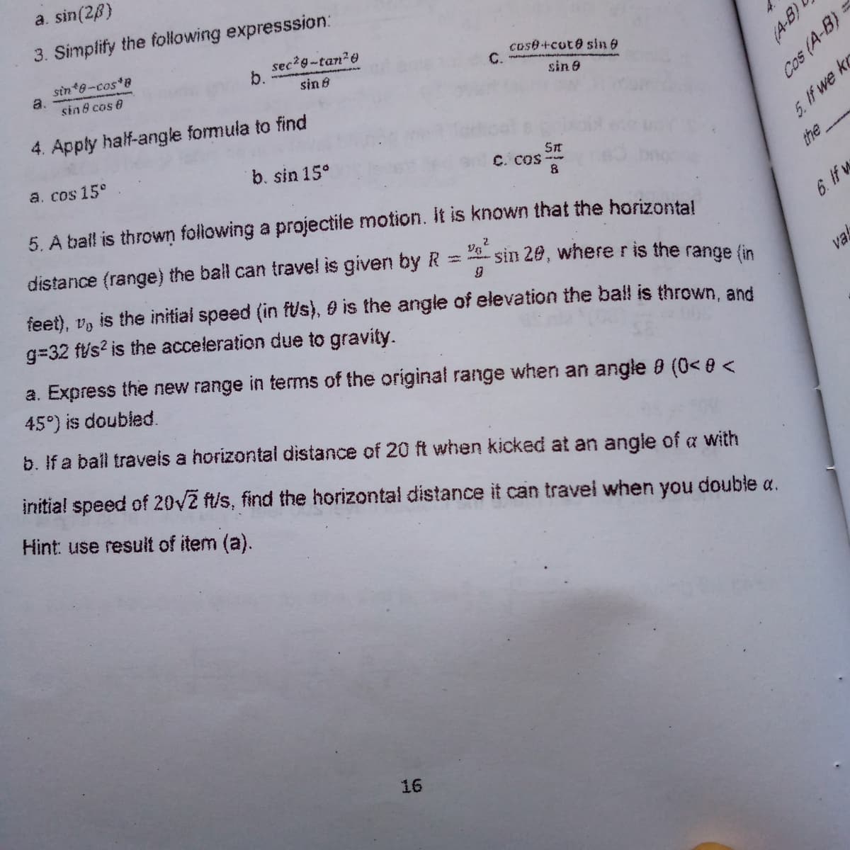 a. sin(28)
3. Simplify the following expresssion:
sin 8-cos B
a.
sin 8 cas 0
sec?g-tan20
b.
sin 8
cose+cut@ sin e
C.
sin 9
4. Apply half-angle formula to find
a. cos 15°
b. sin 15°
St
C. COS-
5. f we kr
5. A ball is thrown folowing a projectite motion. Iit is known that the horizontal
the
distance (range) the ball can travel is given by R
feet), v, is the initial speed (in ft/s), 0 is the angle of elevation the ball is thrown, and
g=32 ft/s? is the acceleration due to gravity.
sin 20, where ris the range (in
6. If w
val
a. Express the new range in terms of the original range when an angle 0 (0< 8 <
45°) is doubled.
b. If a ball traveis a horizontal distance of 20 ft when kicked at an angle of a with
initia! speed of 20V2 ft/s, find the horizontal distance it can travel when you double a.
Hint: use result of item (a).
16
(A-B)
Cos (A-B) =
