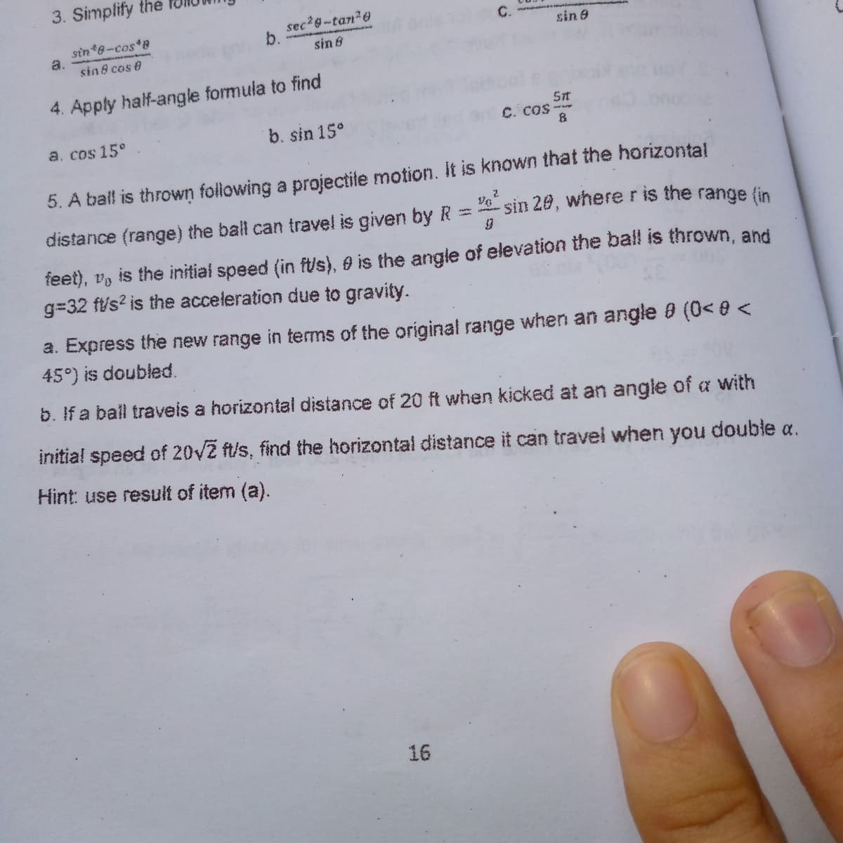 3. Simplify the
sec*g-tan20
C.
sin 8-cos*B
a.
sin 8 cos e
sin 9
sin 8
4. Apply half-angle formula to find
b. sin 15°
St
C. COS--
a. cos 15°
5. A ball is thrown following a projectite motion. it is known that the horizontal
distance (range) the ball can travel is given by R =
sin 20, where ris the range (in
feet), v, is the initial speed (in ft/s), O is the angle of elevation the ball is thrown, and
g=32 fts? is the acceleration due to gravity.
a. Express the new range in terms of the original range when an angle 8 (0< 8 <
45°) is doubled.
b. If a ball traveis a horizontal distance of 20 ft when kicked at an angle of a with
initial speed of 20V2 ft/s, find the horizontal distance it can travel when you double a.
Hint: use result of item (a).
16
