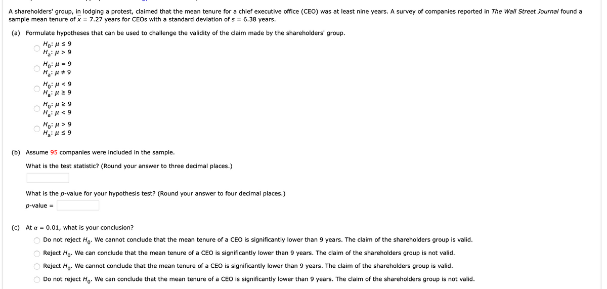 A shareholders' group, in lodging a protest, claimed that the mean tenure for a chief executive office (CEO) was at least nine years. A survey of companies reported in The Wall Street Journal found a
sample mean tenure of x = 7.27 years for CEOS with a standard deviation of s = 6.38 years.
(a) Formulate hypotheses that can be used to challenge the validity of the claim made by the shareholders' group.
Ho: Hs 9
H2: µ > 9
Ho:H = 9
Ha: u + 9
Ha: H 2 9
6 > rl :0H
Ha: µ < 9
Ho:H> 9
H: µ s 9
(b) Assume 95 companies were included in the sample.
What is the test statistic? (Round your answer to three decimal places.)
What is the p-value for your hypothesis test? (Round your answer to four decimal places.)
p-value
( c ) At α =
0.01, what is your conclusion?
Do not reject Ho. We cannot conclude that the mean tenure of a CEO is significantly lower than 9 years. The claim of the shareholders group is valid.
Reject Ho. We can conclude that the mean tenure of a CEO is significantly lower than 9 years. The claim of the shareholders group is not valid.
Reject Ho. We cannot conclude that the mean tenure of a CEO is significantly lower than 9 years. The claim of the shareholders group is valid.
Do not reject Ho. We can conclude that the mean tenure of a CEO is significantly lower than 9 years. The claim of the shareholders group is not valid.
