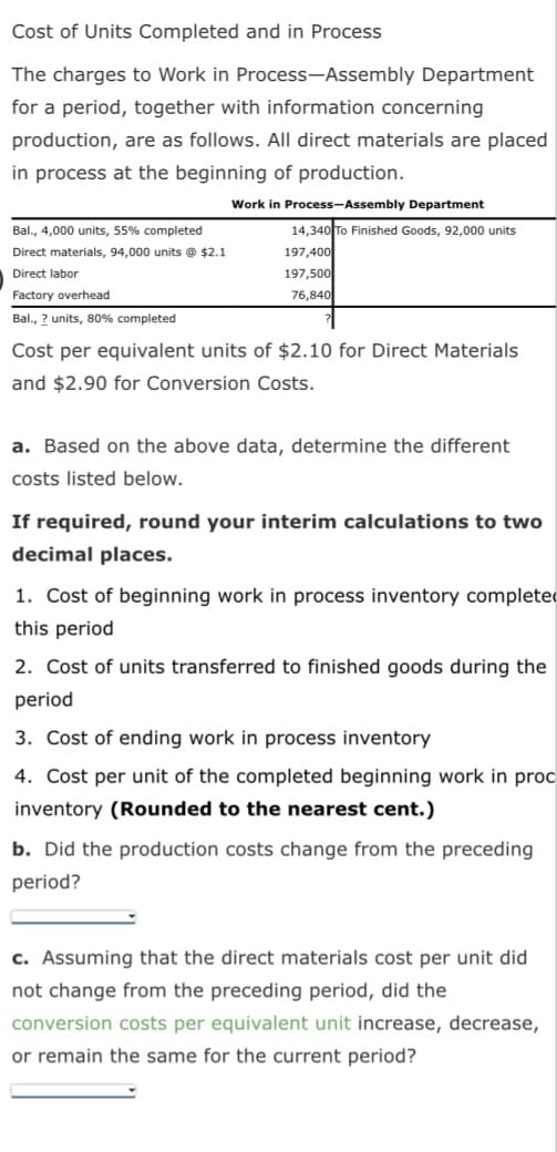 Cost of Units Completed and in Process
The charges to Work in Process-Assembly Department
for a period, together with information concerning
production, are as follows. All direct materials are placed
in process at the beginning of production.
Work in Process-Assembly Department
Bal., 4,000 units, 55% completed
Direct materials, 94,000 units @ $2.1
Direct labor
Factory overhead
Bal., 2 units, 80% completed
14,340 To Finished Goods, 92,000 units
197,400
197,500
76,840
Cost per equivalent units of $2.10 for Direct Materials
and $2.90 for Conversion Costs.
a. Based on the above data, determine the different
costs listed below.
If required, round your interim calculations to two
decimal places.
1. Cost of beginning work in process inventory completed
this period
2. Cost of units transferred to finished goods during the
period
3. Cost of ending work in process inventory
4. Cost per unit of the completed beginning work in proc
inventory (Rounded to the nearest cent.)
b. Did the production costs change from the preceding
period?
c. Assuming that the direct materials cost per unit did
not change from the preceding period, did the
conversion costs per equivalent unit increase, decrease,
or remain the same for the current period?