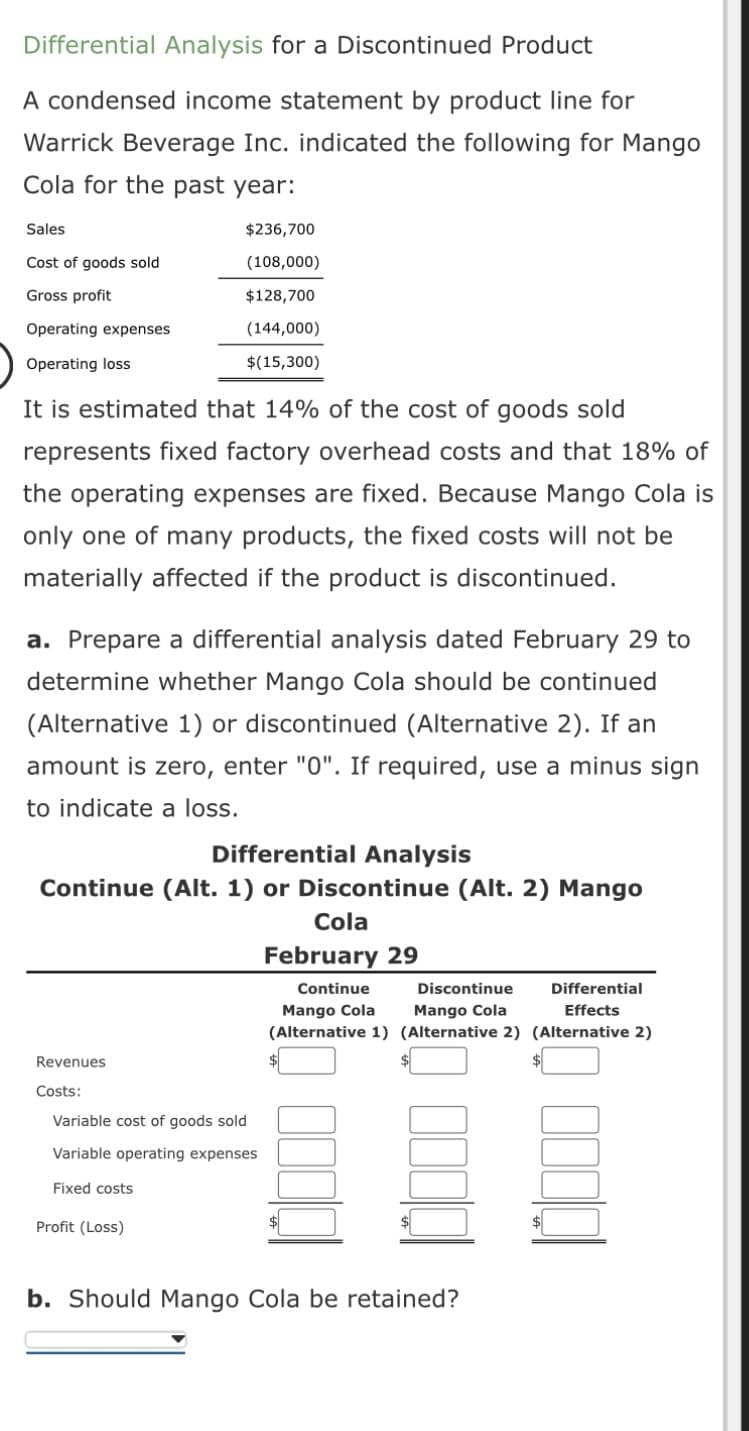 Differential Analysis for a Discontinued Product
A condensed income statement by product line for
Warrick Beverage Inc. indicated the following for Mango
Cola for the past year:
Sales
Cost of goods sold
Gross profit
Operating expenses
Operating loss
It is estimated that 14% of the cost of goods sold
represents fixed factory overhead costs and that 18% of
the operating expenses are fixed. Because Mango Cola is
only one of many products, the fixed costs will not be
materially affected if the product is discontinued.
$236,700
(108,000)
$128,700
(144,000)
$(15,300)
a. Prepare a differential analysis dated February 29 to
determine whether Mango Cola should be continued
(Alternative 1) or discontinued (Alternative 2). If an
amount is zero, enter "0". If required, use a minus sign
to indicate a loss.
Differential Analysis
Continue (Alt. 1) or Discontinue (Alt. 2) Mango
Revenues
Costs:
Variable cost of goods sold
Variable operating expenses
Fixed costs
Profit (Loss)
Cola
February 29
Continue
Discontinue
Differential
Mango Cola Mango Cola
Effects
(Alternative 1) (Alternative 2) (Alternative 2)
b. Should Mango Cola be retained?