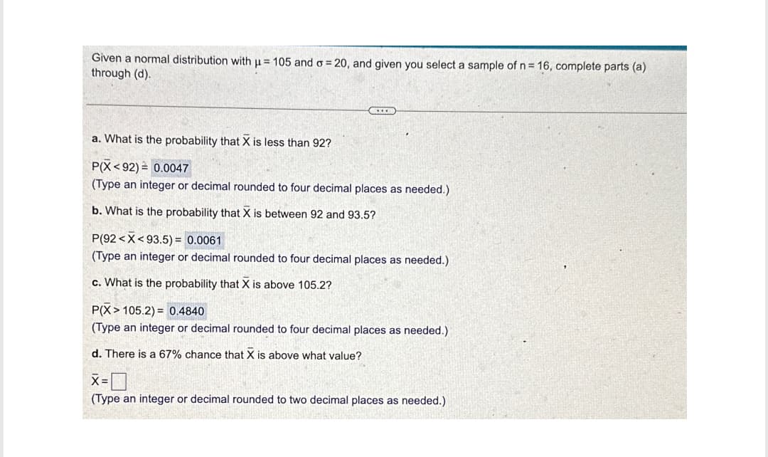 Given a normal distribution with μ= 105 and σ = 20, and given you select a sample of n = 16, complete parts (a)
through (d).
a. What is the probability that X is less than 92?
P(X<92)
0.0047
(Type an integer or decimal rounded to four decimal places as needed.)
b. What is the probability that X is between 92 and 93.5?
P(92 X 93.5)= 0.0061
(Type an integer or decimal rounded to four decimal places as needed.)
c. What is the probability that X is above 105.2?
P(X 105.2)= 0.4840
(Type an integer or decimal rounded to four decimal places as needed.)
d. There is a 67% chance that X is above what value?
X =
(Type an integer or decimal rounded to two decimal places as needed.)