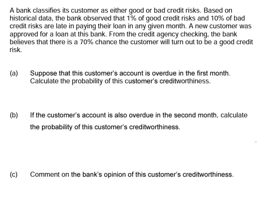 A bank classifies its customer as either good or bad credit risks. Based on
historical data, the bank observed that 1% of good credit risks and 10% of bad
credit risks are late in paying their loan in any given month. A new customer was
approved for a loan at this bank. From the credit agency checking, the bank
believes that there is a 70% chance the customer will turn out to be a good credit
risk.
(a)
(b)
(c)
Suppose that this customer's account is overdue in the first month.
Calculate the probability of this customer's creditworthiness.
If the customer's account is also overdue in the second month, calculate
the probability of this customer's creditworthiness.
Comment on the bank's opinion of this customer's creditworthiness.