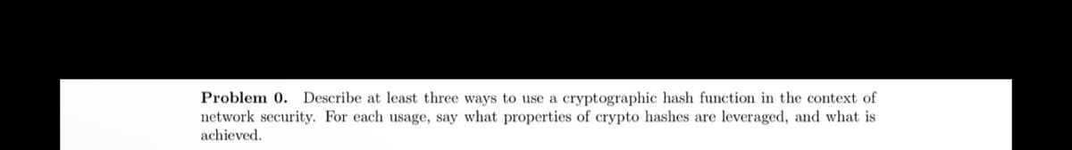 Problem 0. Describe at least three ways to use a cryptographic hash function in the context of
network security. For each usage, say what properties of crypto hashes are leveraged, and what is
achieved.
