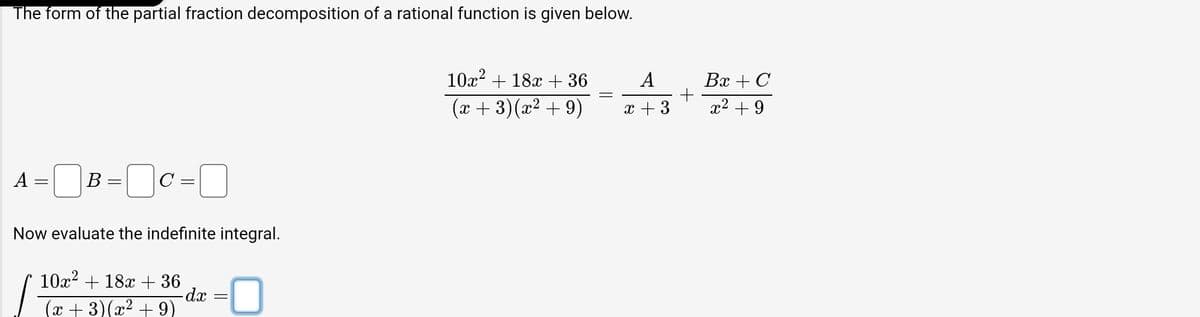 The form of the partial fraction decomposition of a rational function is given below.
A
=
B=C=
Now evaluate the indefinite integral.
10x² + 18x + 36
(x+3)(x² +9)
-dx
10x² + 18x + 36
(x+3)(x² +9)
A
x + 3
+
Bx + C
x² +9