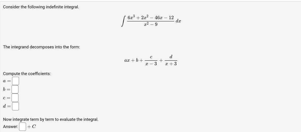 Consider the following indefinite integral.
The integrand decomposes into the form:
Compute the coefficients:
a =
b =
C =
d =
Now integrate term by term to evaluate the integral.
Answer:
+ C
6x³ + 2x² - 46x – 12
x² - 9
1²
d
x
dx
с
az+b+==+z3